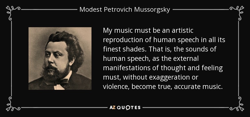My music must be an artistic reproduction of human speech in all its finest shades. That is, the sounds of human speech, as the external manifestations of thought and feeling must, without exaggeration or violence, become true, accurate music. - Modest Petrovich Mussorgsky