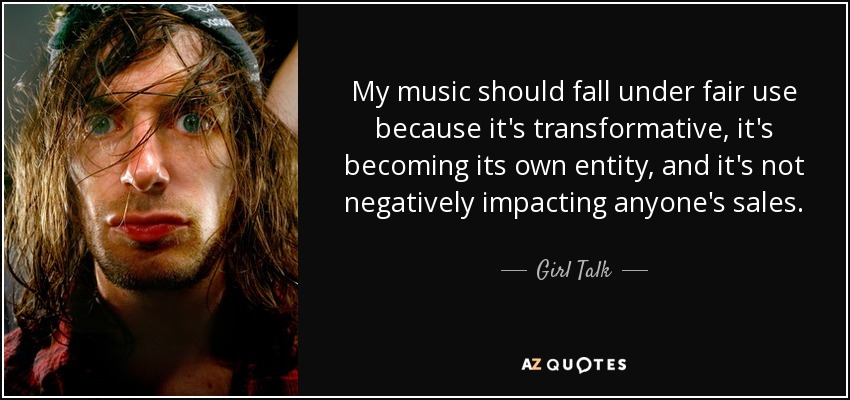 My music should fall under fair use because it's transformative, it's becoming its own entity, and it's not negatively impacting anyone's sales. - Girl Talk
