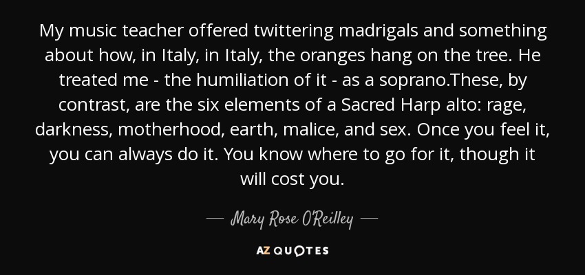 My music teacher offered twittering madrigals and something about how, in Italy, in Italy, the oranges hang on the tree. He treated me - the humiliation of it - as a soprano.These, by contrast, are the six elements of a Sacred Harp alto: rage, darkness, motherhood, earth, malice, and sex. Once you feel it, you can always do it. You know where to go for it, though it will cost you. - Mary Rose O'Reilley