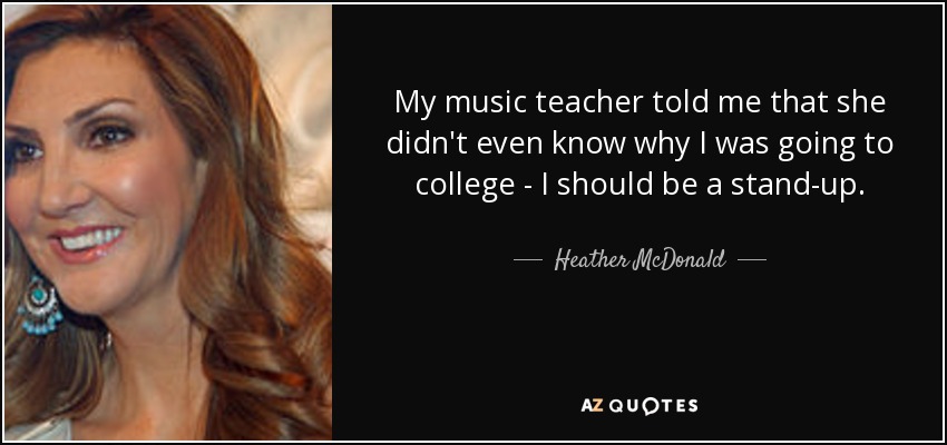 My music teacher told me that she didn't even know why I was going to college - I should be a stand-up. - Heather McDonald