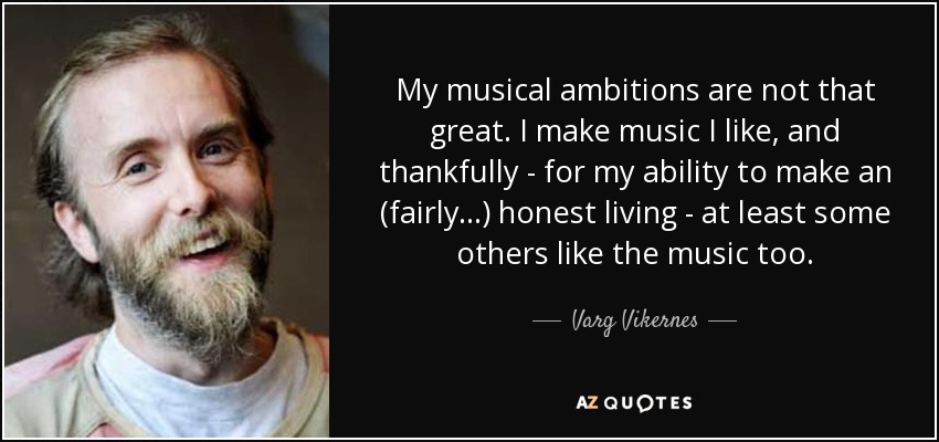 My musical ambitions are not that great. I make music I like, and thankfully - for my ability to make an (fairly...) honest living - at least some others like the music too. - Varg Vikernes