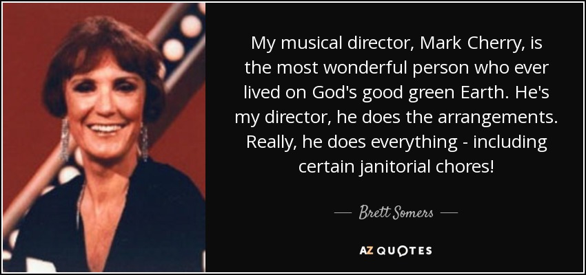 My musical director, Mark Cherry, is the most wonderful person who ever lived on God's good green Earth. He's my director, he does the arrangements. Really, he does everything - including certain janitorial chores! - Brett Somers