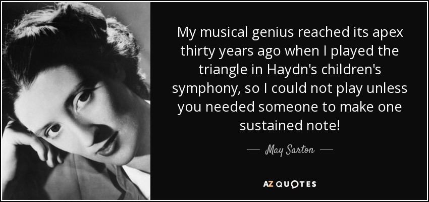 My musical genius reached its apex thirty years ago when I played the triangle in Haydn's children's symphony, so I could not play unless you needed someone to make one sustained note! - May Sarton