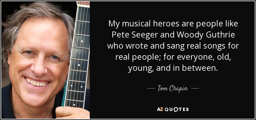 My musical heroes are people like Pete Seeger and Woody Guthrie who wrote and sang real songs for real people; for everyone, old, young, and in between. - Tom Chapin