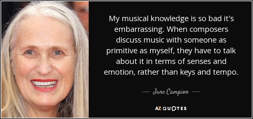 My musical knowledge is so bad it's embarrassing. When composers discuss music with someone as primitive as myself, they have to talk about it in terms of senses and emotion, rather than keys and tempo. - Jane Campion