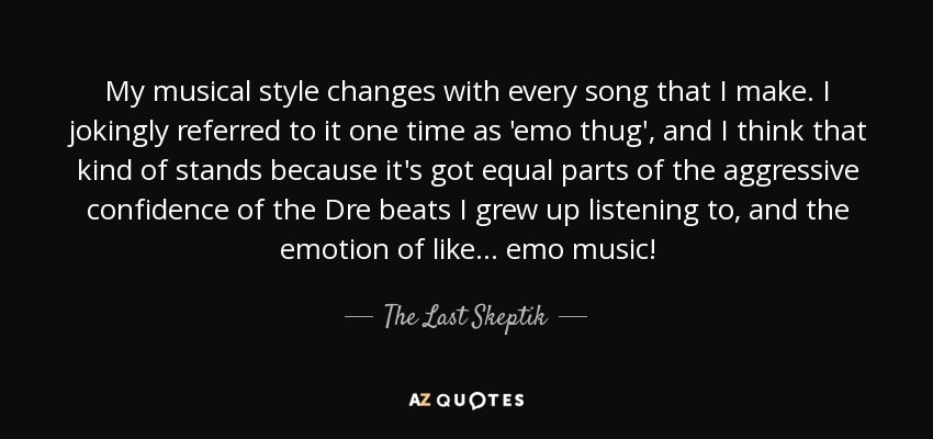 My musical style changes with every song that I make. I jokingly referred to it one time as 'emo thug', and I think that kind of stands because it's got equal parts of the aggressive confidence of the Dre beats I grew up listening to, and the emotion of like... emo music! - The Last Skeptik