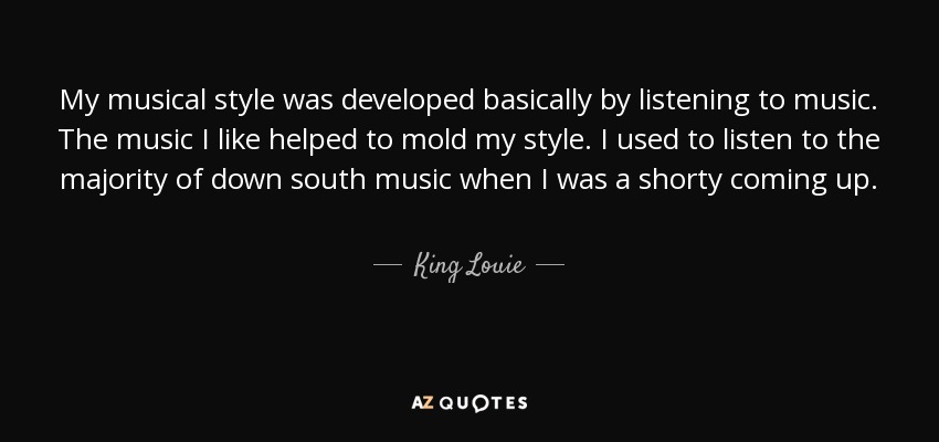 My musical style was developed basically by listening to music. The music I like helped to mold my style. I used to listen to the majority of down south music when I was a shorty coming up. - King Louie