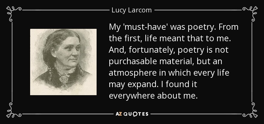 My 'must-have' was poetry. From the first, life meant that to me. And, fortunately, poetry is not purchasable material, but an atmosphere in which every life may expand. I found it everywhere about me. - Lucy Larcom