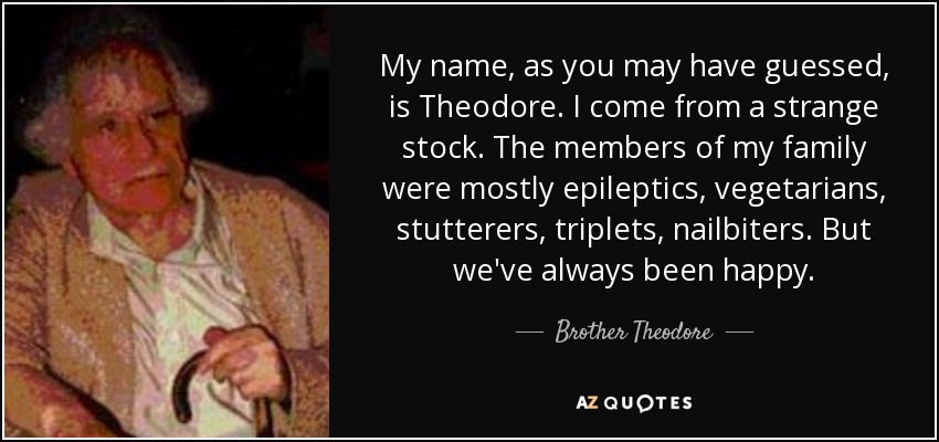 My name, as you may have guessed, is Theodore. I come from a strange stock. The members of my family were mostly epileptics, vegetarians, stutterers, triplets, nailbiters. But we've always been happy. - Brother Theodore