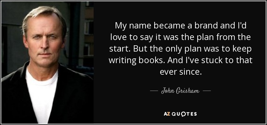 My name became a brand and I'd love to say it was the plan from the start. But the only plan was to keep writing books. And I've stuck to that ever since. - John Grisham