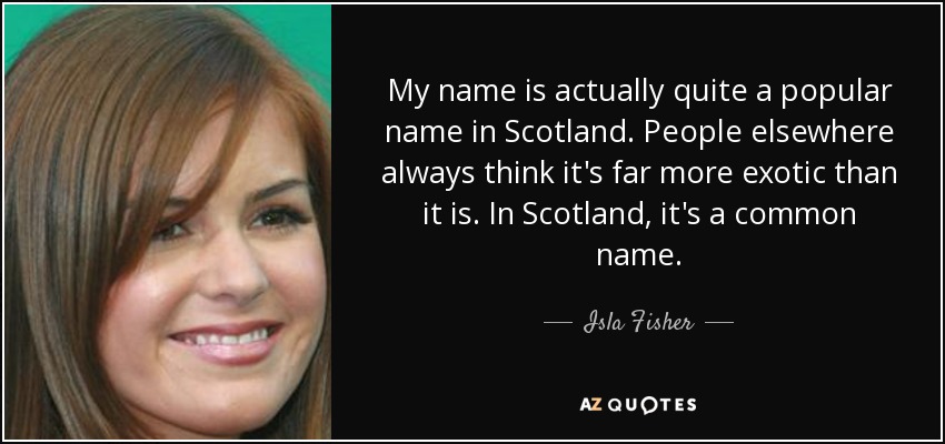 My name is actually quite a popular name in Scotland. People elsewhere always think it's far more exotic than it is. In Scotland, it's a common name. - Isla Fisher