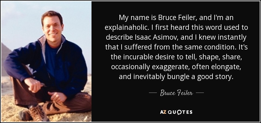 My name is Bruce Feiler, and I'm an explainaholic. I first heard this word used to describe Isaac Asimov, and I knew instantly that I suffered from the same condition. It's the incurable desire to tell, shape, share, occasionally exaggerate, often elongate, and inevitably bungle a good story. - Bruce Feiler