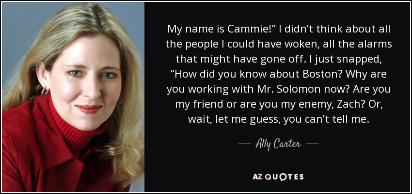 My name is Cammie!” I didn’t think about all the people I could have woken, all the alarms that might have gone off. I just snapped, “How did you know about Boston? Why are you working with Mr. Solomon now? Are you my friend or are you my enemy, Zach? Or, wait, let me guess, you can’t tell me. - Ally Carter