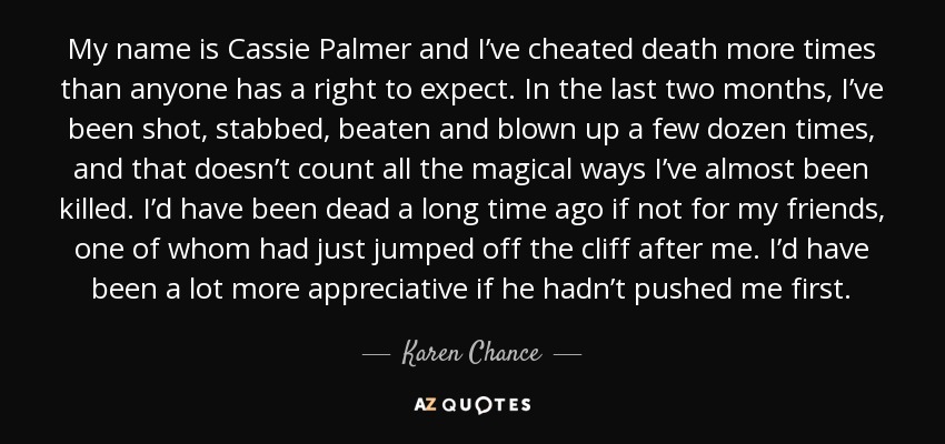 My name is Cassie Palmer and I’ve cheated death more times than anyone has a right to expect. In the last two months, I’ve been shot, stabbed, beaten and blown up a few dozen times, and that doesn’t count all the magical ways I’ve almost been killed. I’d have been dead a long time ago if not for my friends, one of whom had just jumped off the cliff after me. I’d have been a lot more appreciative if he hadn’t pushed me first. - Karen Chance
