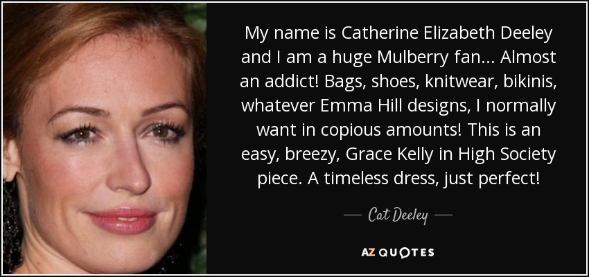 My name is Catherine Elizabeth Deeley and I am a huge Mulberry fan . . . Almost an addict! Bags, shoes, knitwear, bikinis, whatever Emma Hill designs, I normally want in copious amounts! This is an easy, breezy, Grace Kelly in High Society piece. A timeless dress, just perfect! - Cat Deeley