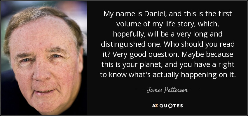 My name is Daniel, and this is the first volume of my life story, which, hopefully, will be a very long and distinguished one. Who should you read it? Very good question. Maybe because this is your planet, and you have a right to know what's actually happening on it. - James Patterson