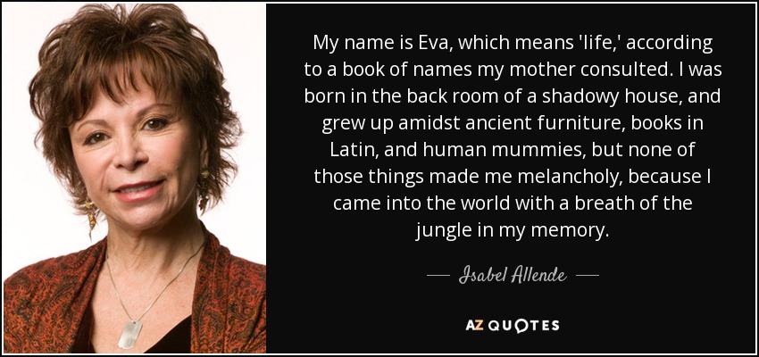 My name is Eva, which means 'life,' according to a book of names my mother consulted. I was born in the back room of a shadowy house, and grew up amidst ancient furniture, books in Latin, and human mummies, but none of those things made me melancholy, because I came into the world with a breath of the jungle in my memory. - Isabel Allende