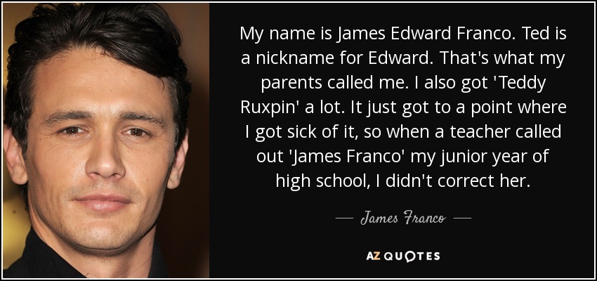 My name is James Edward Franco. Ted is a nickname for Edward. That's what my parents called me. I also got 'Teddy Ruxpin' a lot. It just got to a point where I got sick of it, so when a teacher called out 'James Franco' my junior year of high school, I didn't correct her. - James Franco