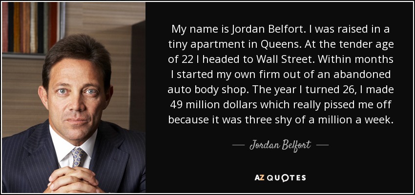 My name is Jordan Belfort. I was raised in a tiny apartment in Queens. At the tender age of 22 I headed to Wall Street. Within months I started my own firm out of an abandoned auto body shop. The year I turned 26, I made 49 million dollars which really pissed me off because it was three shy of a million a week. - Jordan Belfort