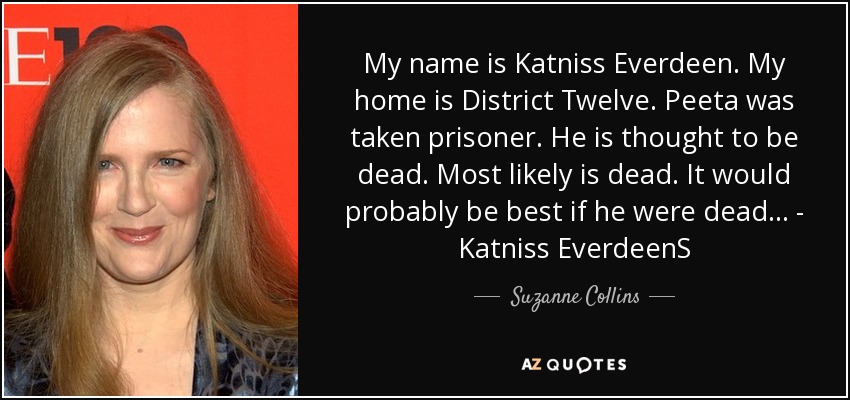 My name is Katniss Everdeen. My home is District Twelve. Peeta was taken prisoner. He is thought to be dead. Most likely is dead. It would probably be best if he were dead... - Katniss EverdeenS - Suzanne Collins