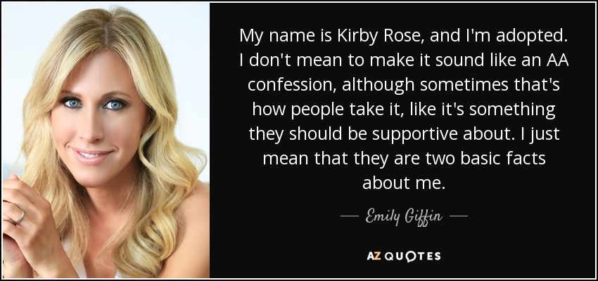 My name is Kirby Rose, and I'm adopted. I don't mean to make it sound like an AA confession, although sometimes that's how people take it, like it's something they should be supportive about. I just mean that they are two basic facts about me. - Emily Giffin