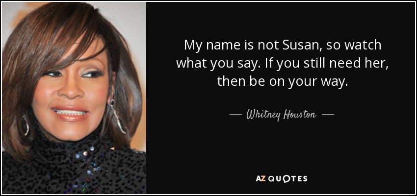 My name is not Susan, so watch what you say. If you still need her, then be on your way. - Whitney Houston