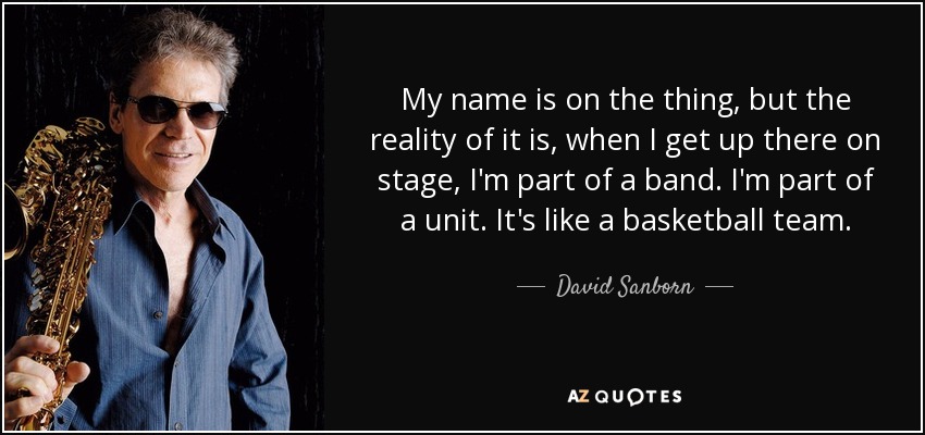 My name is on the thing, but the reality of it is, when I get up there on stage, I'm part of a band. I'm part of a unit. It's like a basketball team. - David Sanborn