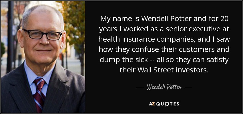 My name is Wendell Potter and for 20 years I worked as a senior executive at health insurance companies, and I saw how they confuse their customers and dump the sick -- all so they can satisfy their Wall Street investors. - Wendell Potter