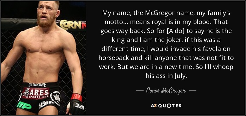 My name, the McGregor name, my family's motto ... means royal is in my blood. That goes way back. So for [Aldo] to say he is the king and I am the joker, if this was a different time, I would invade his favela on horseback and kill anyone that was not fit to work. But we are in a new time. So I'll whoop his ass in July. - Conor McGregor