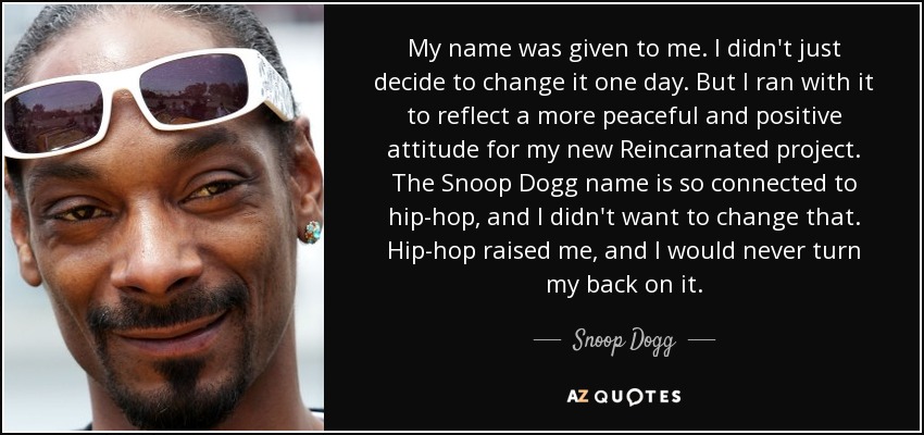My name was given to me. I didn't just decide to change it one day. But I ran with it to reflect a more peaceful and positive attitude for my new Reincarnated project. The Snoop Dogg name is so connected to hip-hop, and I didn't want to change that. Hip-hop raised me, and I would never turn my back on it. - Snoop Dogg