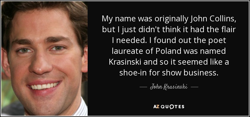 My name was originally John Collins, but I just didn't think it had the flair I needed. I found out the poet laureate of Poland was named Krasinski and so it seemed like a shoe-in for show business. - John Krasinski