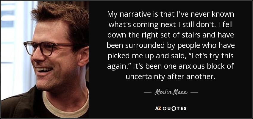 My narrative is that I've never known what's coming next-I still don't. I fell down the right set of stairs and have been surrounded by people who have picked me up and said, “Let's try this again.” It's been one anxious block of uncertainty after another. - Merlin Mann