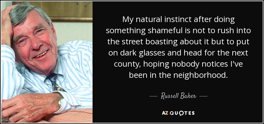 My natural instinct after doing something shameful is not to rush into the street boasting about it but to put on dark glasses and head for the next county, hoping nobody notices I've been in the neighborhood. - Russell Baker