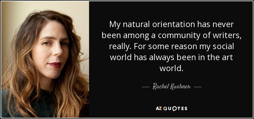 My natural orientation has never been among a community of writers, really. For some reason my social world has always been in the art world. - Rachel Kushner