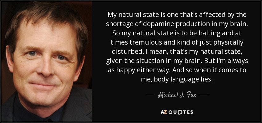My natural state is one that's affected by the shortage of dopamine production in my brain. So my natural state is to be halting and at times tremulous and kind of just physically disturbed. I mean, that's my natural state, given the situation in my brain. But I'm always as happy either way. And so when it comes to me, body language lies. - Michael J. Fox
