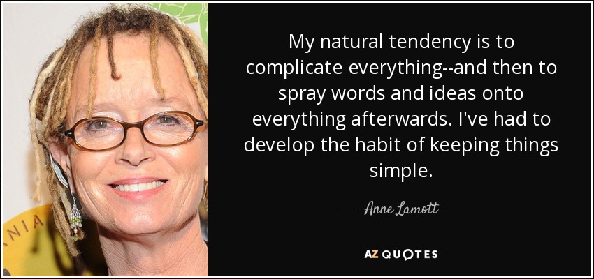 My natural tendency is to complicate everything--and then to spray words and ideas onto everything afterwards. I've had to develop the habit of keeping things simple. - Anne Lamott