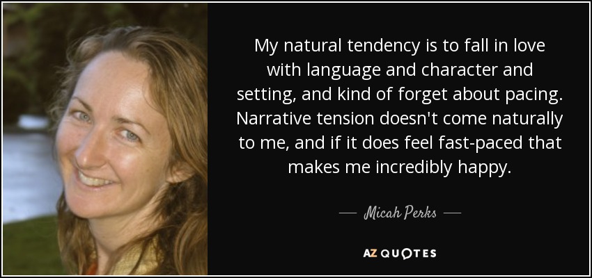 My natural tendency is to fall in love with language and character and setting, and kind of forget about pacing. Narrative tension doesn't come naturally to me, and if it does feel fast-paced that makes me incredibly happy. - Micah Perks