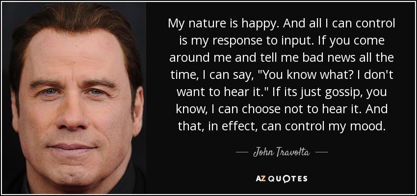 My nature is happy. And all I can control is my response to input. If you come around me and tell me bad news all the time, I can say, 