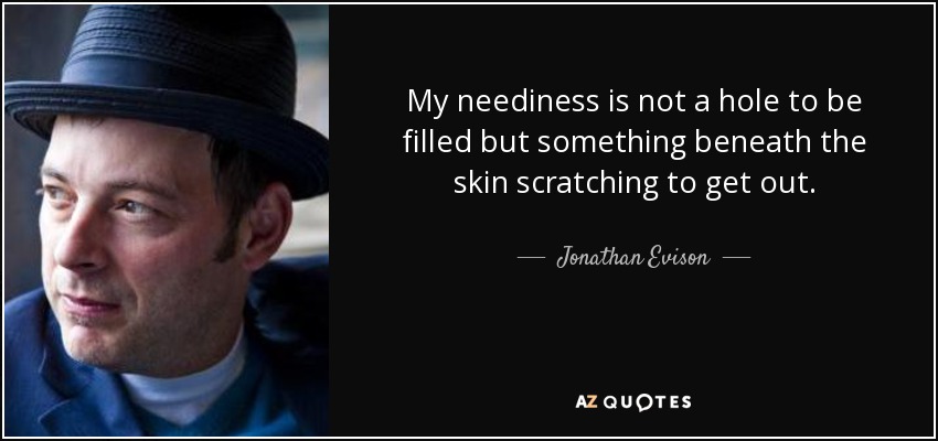 My neediness is not a hole to be filled but something beneath the skin scratching to get out. - Jonathan Evison