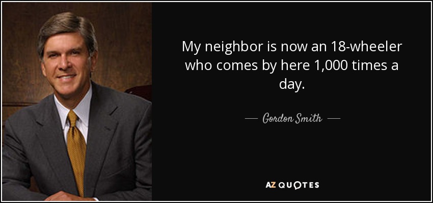 My neighbor is now an 18-wheeler who comes by here 1,000 times a day. - Gordon Smith