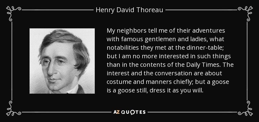 My neighbors tell me of their adventures with famous gentlemen and ladies, what notabilities they met at the dinner-table; but I am no more interested in such things than in the contents of the Daily Times. The interest and the conversation are about costume and manners chiefly; but a goose is a goose still, dress it as you will. - Henry David Thoreau