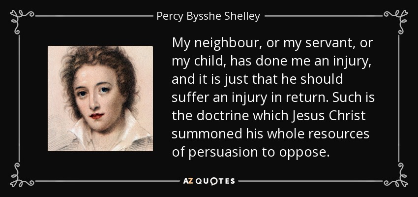 My neighbour, or my servant, or my child, has done me an injury, and it is just that he should suffer an injury in return. Such is the doctrine which Jesus Christ summoned his whole resources of persuasion to oppose. - Percy Bysshe Shelley