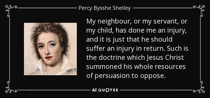 My neighbour, or my servant, or my child, has done me an injury, and it is just that he should suffer an injury in return. Such is the doctrine which Jesus Christ summoned his whole resources of persuasion to oppose. - Percy Bysshe Shelley