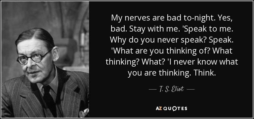 My nerves are bad to-night. Yes, bad. Stay with me. 'Speak to me. Why do you never speak? Speak. 'What are you thinking of? What thinking? What? 'I never know what you are thinking. Think. - T. S. Eliot