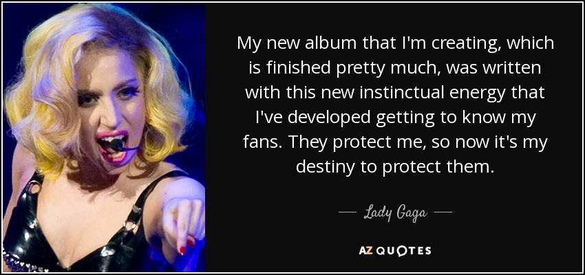 My new album that I'm creating, which is finished pretty much, was written with this new instinctual energy that I've developed getting to know my fans. They protect me, so now it's my destiny to protect them. - Lady Gaga