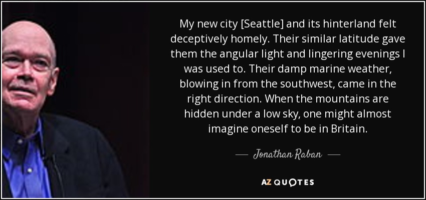 My new city [Seattle] and its hinterland felt deceptively homely. Their similar latitude gave them the angular light and lingering evenings I was used to. Their damp marine weather, blowing in from the southwest, came in the right direction. When the mountains are hidden under a low sky, one might almost imagine oneself to be in Britain. - Jonathan Raban