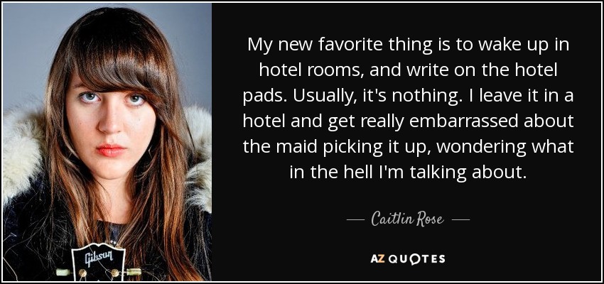 My new favorite thing is to wake up in hotel rooms, and write on the hotel pads. Usually, it's nothing. I leave it in a hotel and get really embarrassed about the maid picking it up, wondering what in the hell I'm talking about. - Caitlin Rose