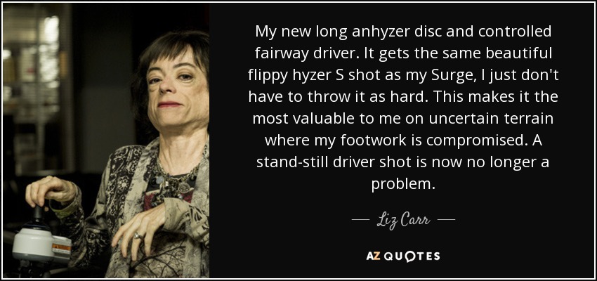 My new long anhyzer disc and controlled fairway driver. It gets the same beautiful flippy hyzer S shot as my Surge, I just don't have to throw it as hard. This makes it the most valuable to me on uncertain terrain where my footwork is compromised. A stand-still driver shot is now no longer a problem. - Liz Carr