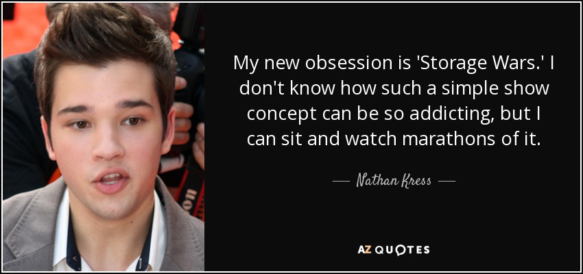 My new obsession is 'Storage Wars.' I don't know how such a simple show concept can be so addicting, but I can sit and watch marathons of it. - Nathan Kress