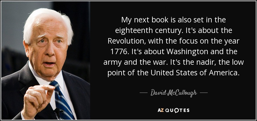My next book is also set in the eighteenth century. It's about the Revolution, with the focus on the year 1776. It's about Washington and the army and the war. It's the nadir, the low point of the United States of America. - David McCullough